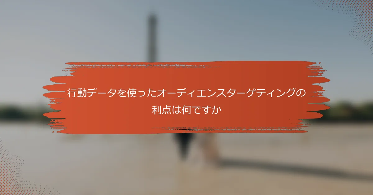 行動データを使ったオーディエンスターゲティングの利点は何ですか